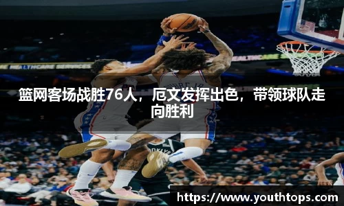 篮网客场战胜76人，厄文发挥出色，带领球队走向胜利