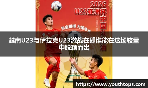 越南U23与伊拉克U23激战在即谁能在这场较量中脱颖而出
